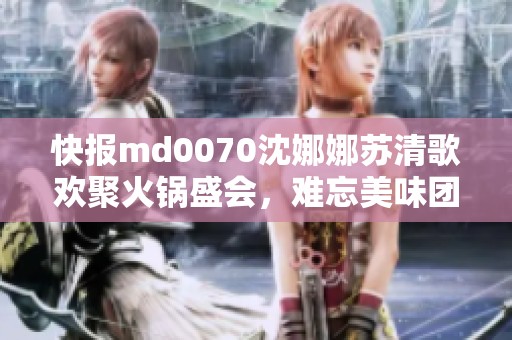 快报md0070沈娜娜苏清歌欢聚火锅盛会，难忘美味团圆时刻