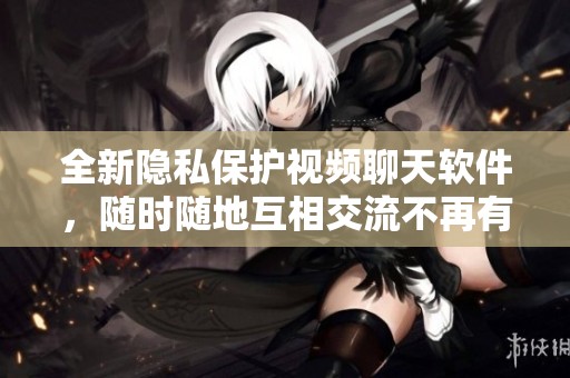 全新隐私保护视频聊天软件，随时随地互相交流不再有顾虑