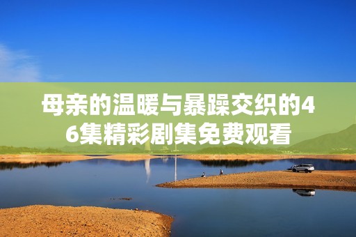 母亲的温暖与暴躁交织的46集精彩剧集免费观看