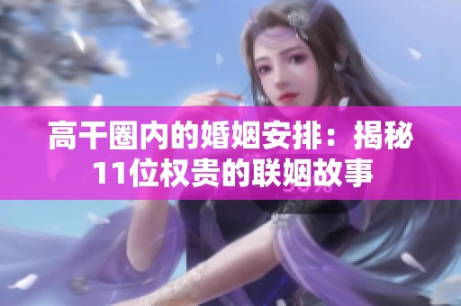 高干圈内的婚姻安排：揭秘11位权贵的联姻故事