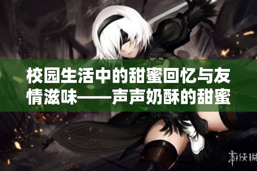 校园生活中的甜蜜回忆与友情滋味——声声奶酥的甜蜜故事
