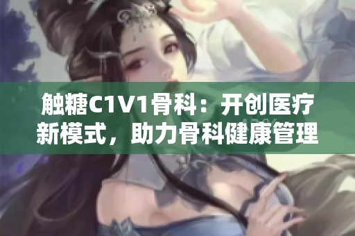 触糖C1V1骨科：开创医疗新模式，助力骨科健康管理