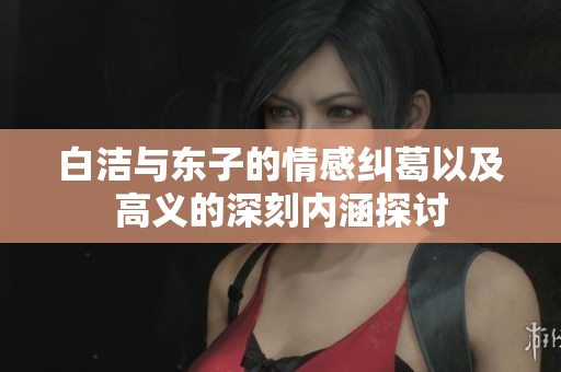 白洁与东子的情感纠葛以及高义的深刻内涵探讨