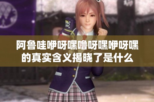 阿鲁哇咿呀嘿噜呀嘿咿呀嘿的真实含义揭晓了是什么