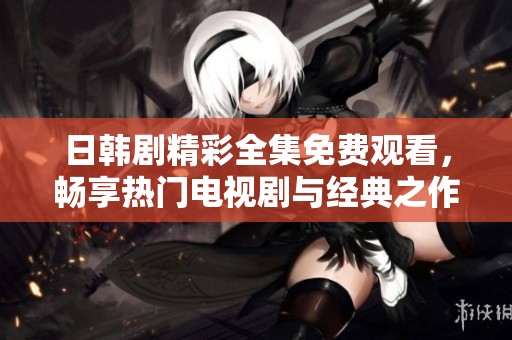 日韩剧精彩全集免费观看，畅享热门电视剧与经典之作