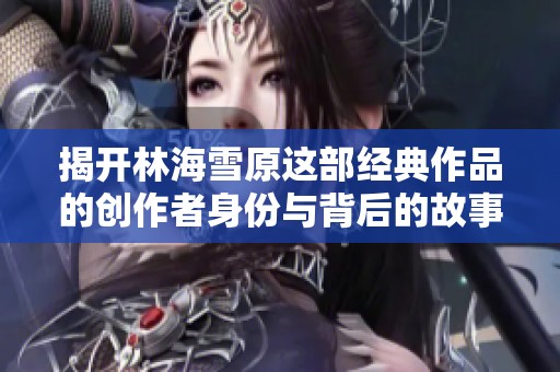 揭开林海雪原这部经典作品的创作者身份与背后的故事