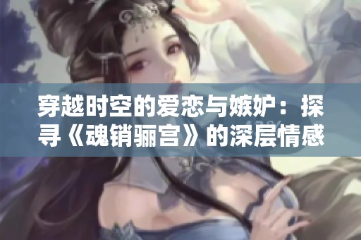 穿越时空的爱恋与嫉妒：探寻《魂销骊宫》的深层情感世界
