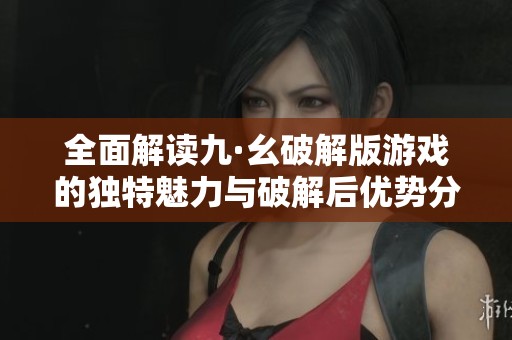 全面解读九·幺破解版游戏的独特魅力与破解后优势分析