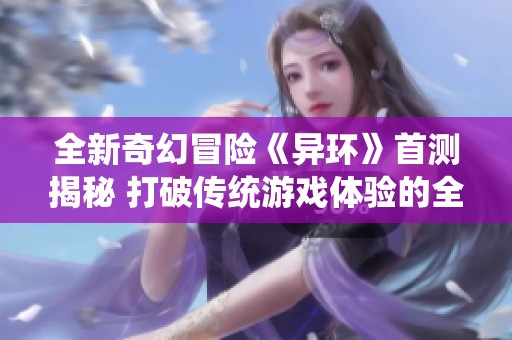 全新奇幻冒险《异环》首测揭秘 打破传统游戏体验的全新之旅