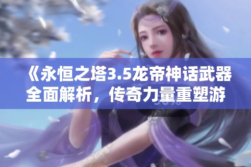 《永恒之塔3.5龙帝神话武器全面解析，传奇力量重塑游戏新体验》