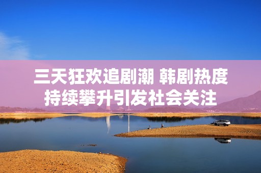 三天狂欢追剧潮 韩剧热度持续攀升引发社会关注