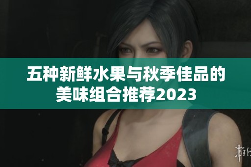 五种新鲜水果与秋季佳品的美味组合推荐2023