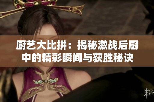 厨艺大比拼：揭秘激战后厨中的精彩瞬间与获胜秘诀