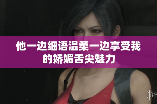 他一边细语温柔一边享受我的娇媚舌尖魅力