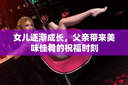 女儿逐渐成长，父亲带来美味佳肴的祝福时刻