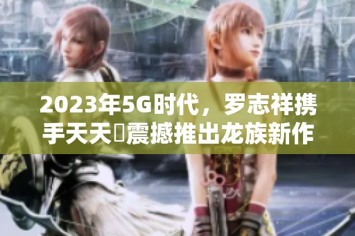 2023年5G时代，罗志祥携手天天奭震撼推出龙族新作