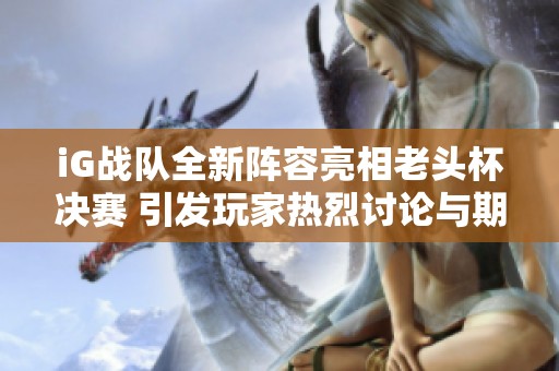 iG战队全新阵容亮相老头杯决赛 引发玩家热烈讨论与期待