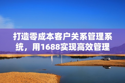 打造零成本客户关系管理系统，用1688实现高效管理