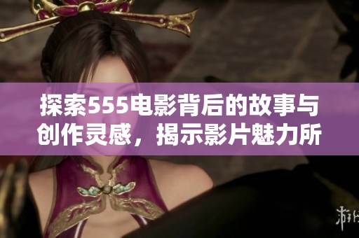 探索555电影背后的故事与创作灵感，揭示影片魅力所在