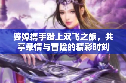 婆媳携手踏上双飞之旅，共享亲情与冒险的精彩时刻