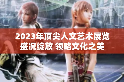 2023年顶尖人文艺术展览盛况绽放 领略文化之美