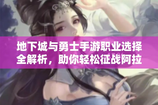 地下城与勇士手游职业选择全解析，助你轻松征战阿拉德大陆