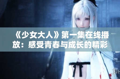 《少女大人》第一集在线播放：感受青春与成长的精彩故事