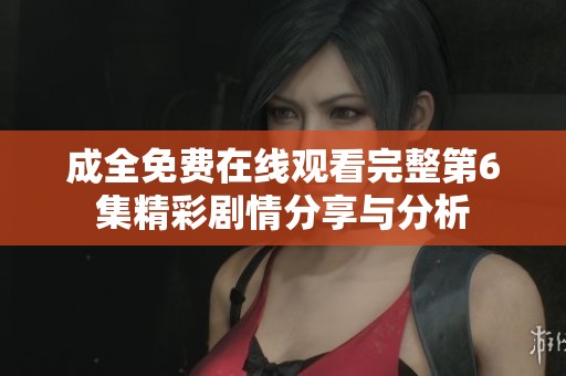 成全免费在线观看完整第6集精彩剧情分享与分析
