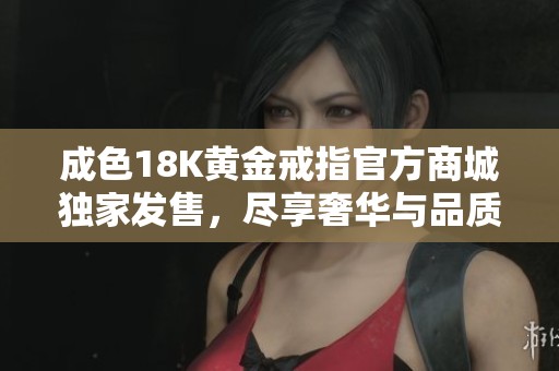 成色18K黄金戒指官方商城独家发售，尽享奢华与品质保障