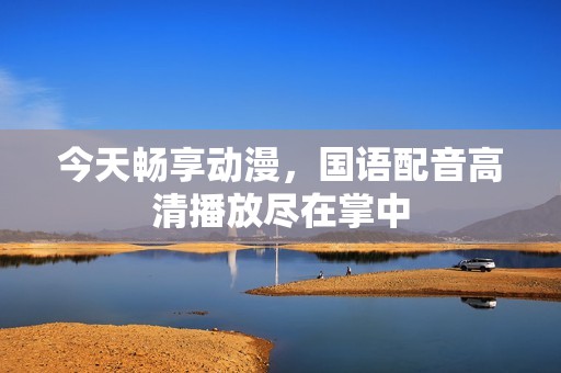 今天畅享动漫，国语配音高清播放尽在掌中