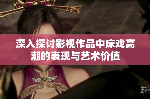 深入探讨影视作品中床戏高潮的表现与艺术价值