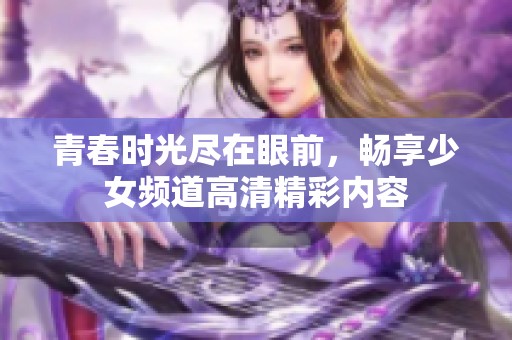 青春时光尽在眼前，畅享少女频道高清精彩内容