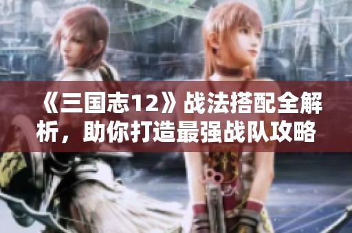 《三国志12》战法搭配全解析，助你打造最强战队攻略
