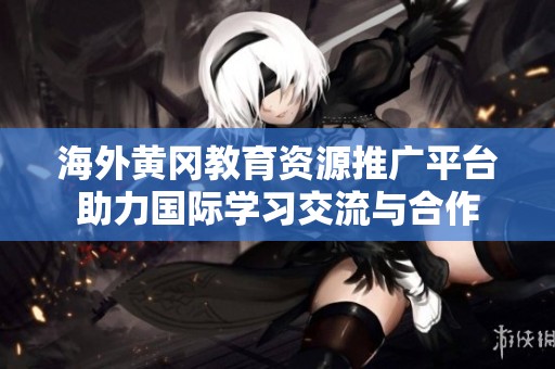海外黄冈教育资源推广平台助力国际学习交流与合作