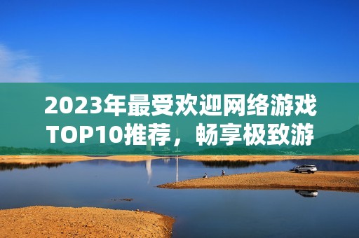 2023年最受欢迎网络游戏TOP10推荐，畅享极致游戏体验