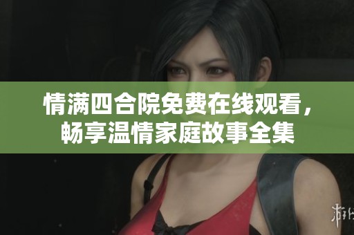 情满四合院免费在线观看，畅享温情家庭故事全集