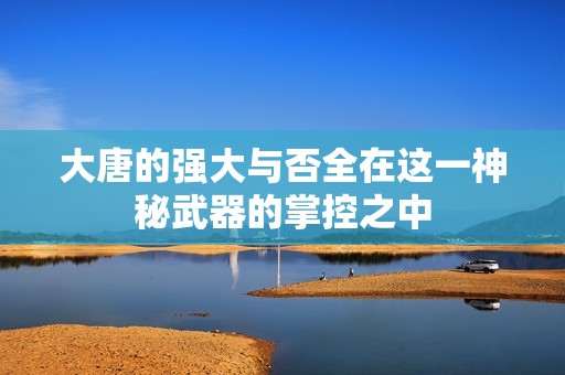 大唐的强大与否全在这一神秘武器的掌控之中