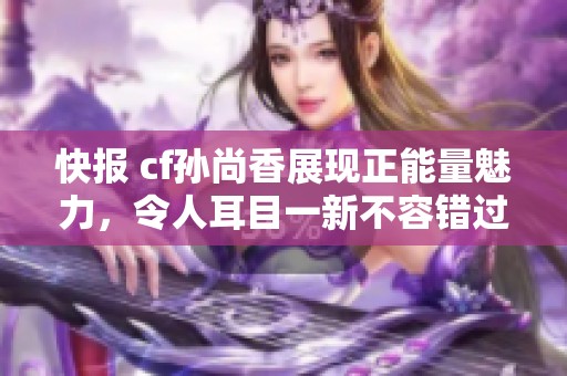 快报 cf孙尚香展现正能量魅力，令人耳目一新不容错过