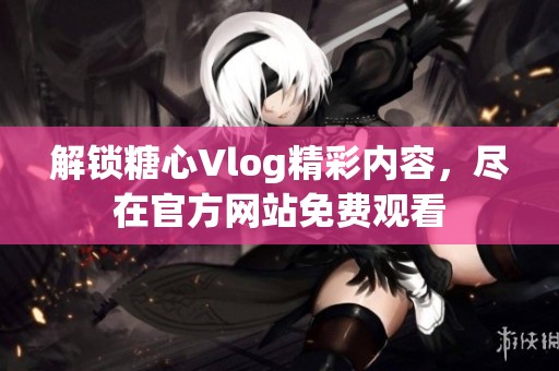 解锁糖心Vlog精彩内容，尽在官方网站免费观看