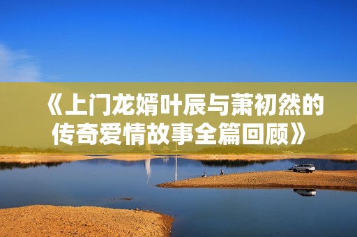 《上门龙婿叶辰与萧初然的传奇爱情故事全篇回顾》