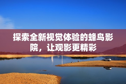 探索全新视觉体验的蜂鸟影院，让观影更精彩