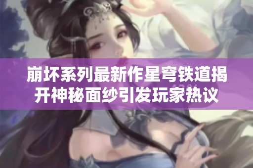 崩坏系列最新作星穹铁道揭开神秘面纱引发玩家热议