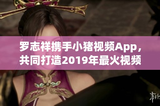 罗志祥携手小猪视频App，共同打造2019年最火视频平台