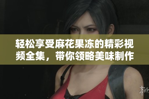 轻松享受麻花果冻的精彩视频全集，带你领略美味制作过程