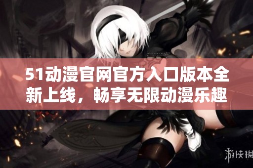 51动漫官网官方入口版本全新上线，畅享无限动漫乐趣