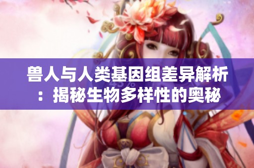 兽人与人类基因组差异解析：揭秘生物多样性的奥秘