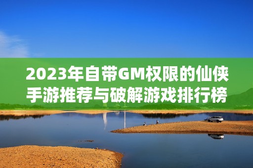 2023年自带GM权限的仙侠手游推荐与破解游戏排行榜汇总