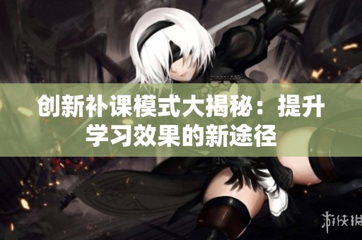 创新补课模式大揭秘：提升学习效果的新途径