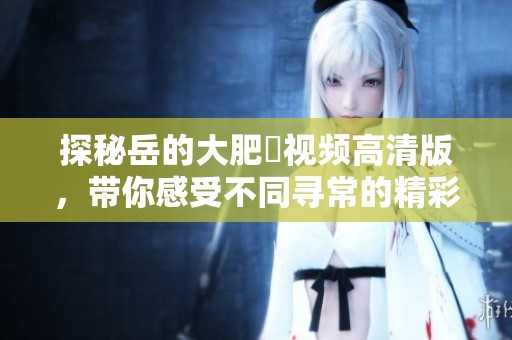 探秘岳的大肥坹视频高清版，带你感受不同寻常的精彩瞬间