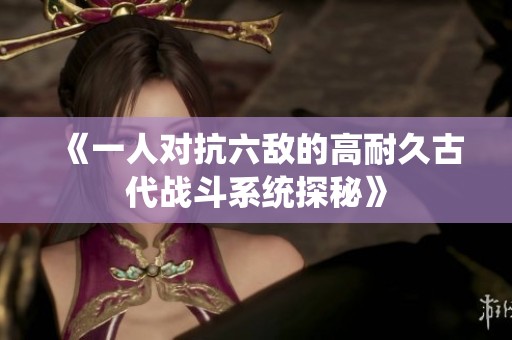 《一人对抗六敌的高耐久古代战斗系统探秘》